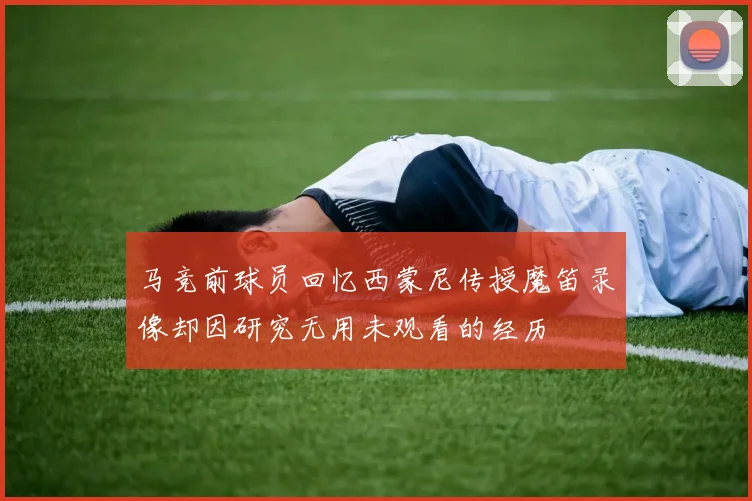 马竞前球员回忆西蒙尼传授魔笛录像却因研究无用未观看的经历