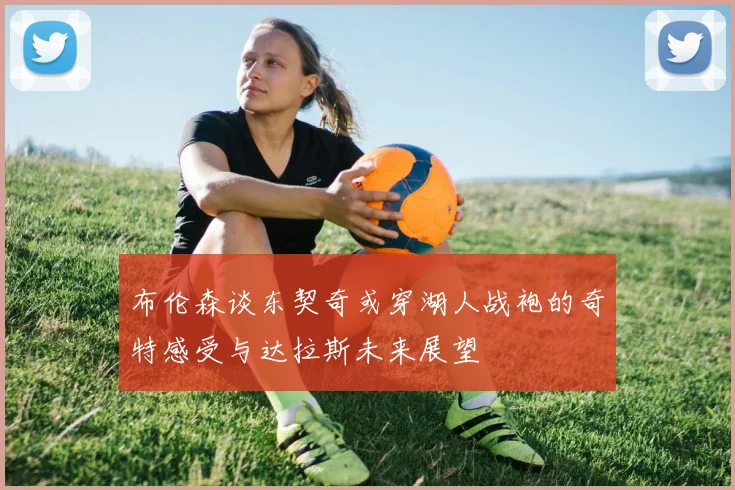 布伦森谈东契奇或穿湖人战袍的奇特感受与达拉斯未来展望