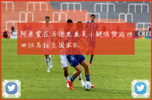 阿劳霍在马德里康复小腿伤势成功回归乌拉圭国家队