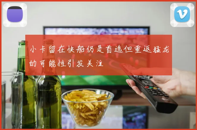 小卡留在快船仍是首选但重返猛龙的可能性引发关注