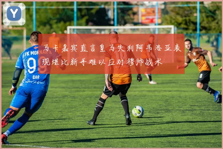 马卡嘉宾直言皇马失利阿韦洛亚表现堪比新手难以应对穆帅战术