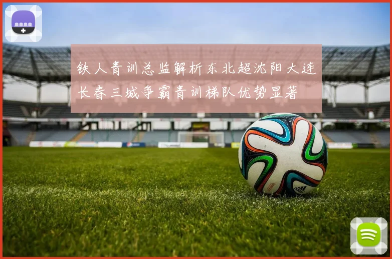 铁人青训总监解析东北超沈阳大连长春三城争霸青训梯队优势显著