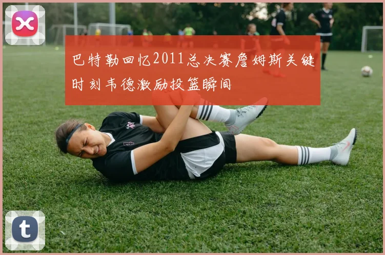 巴特勒回忆2011总决赛詹姆斯关键时刻韦德激励投篮瞬间
