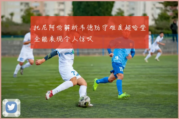 托尼阿伦解析韦德防守难度超哈登全能表现令人惊叹