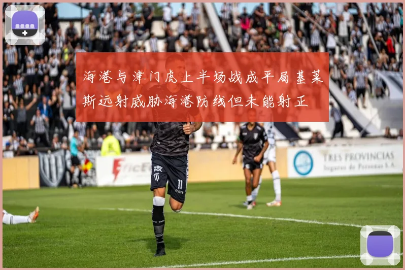 海港与津门虎上半场战成平局基莱斯远射威胁海港防线但未能射正