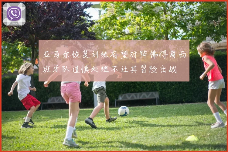 亚马尔恢复训练有望对阵佛得角西班牙队谨慎处理不让其冒险出战