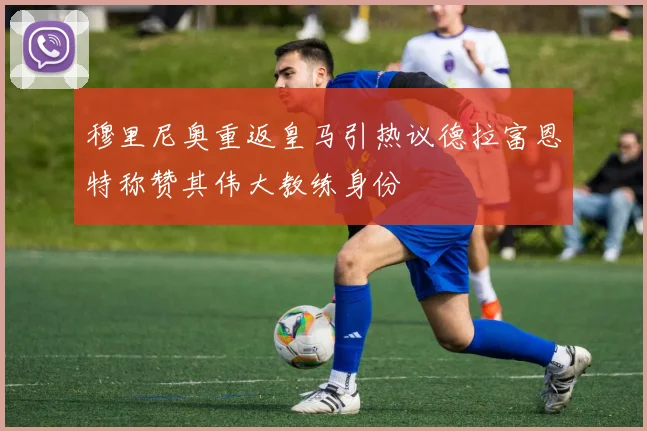 穆里尼奥重返皇马引热议德拉富恩特称赞其伟大教练身份