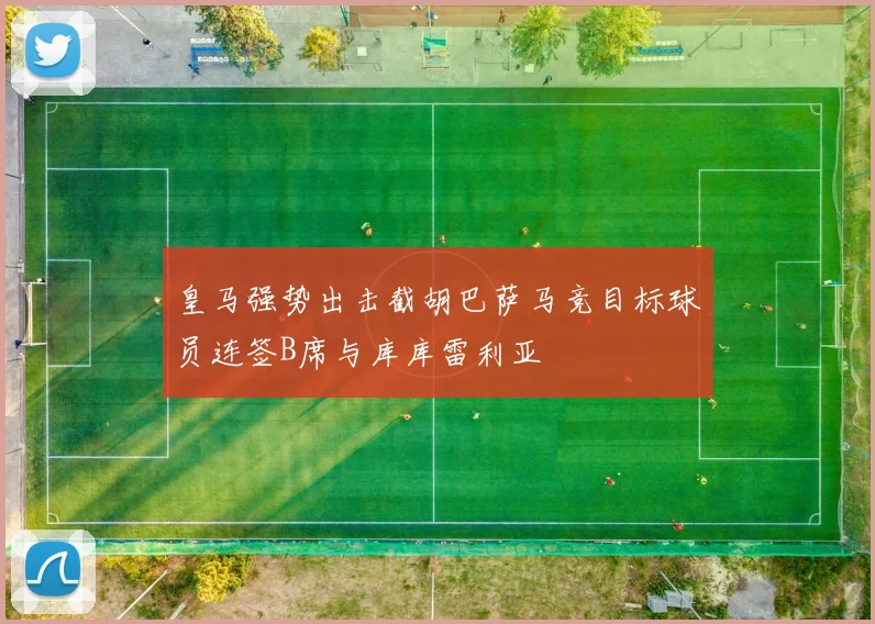 皇马强势出击截胡巴萨马竞目标球员连签B席与库库雷利亚