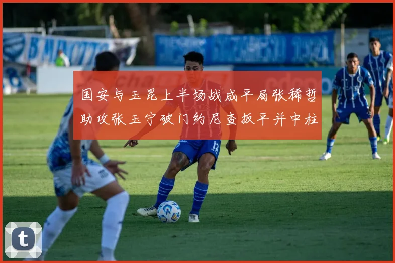 国安与玉昆上半场战成平局张稀哲助攻张玉宁破门约尼查扳平并中柱