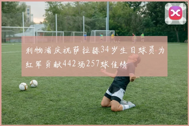 利物浦庆祝萨拉赫34岁生日球员为红军贡献442场257球佳绩