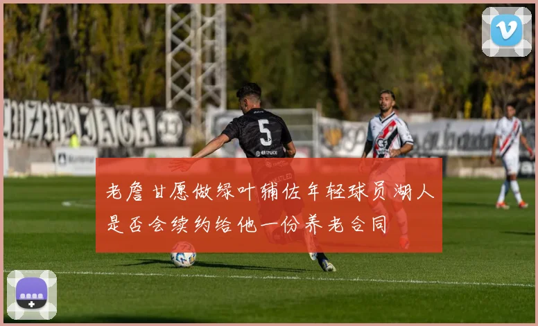 老詹甘愿做绿叶辅佐年轻球员湖人是否会续约给他一份养老合同
