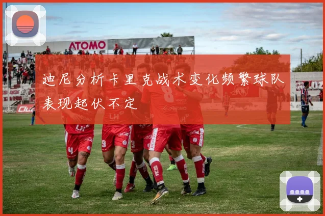 迪尼分析卡里克战术变化频繁球队表现起伏不定