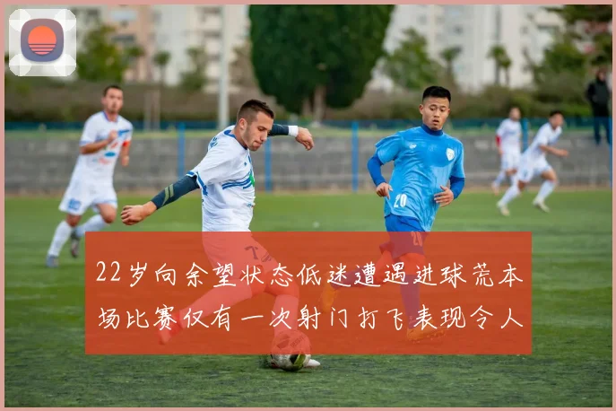 22岁向余望状态低迷遭遇进球荒本场比赛仅有一次射门打飞表现令人失望