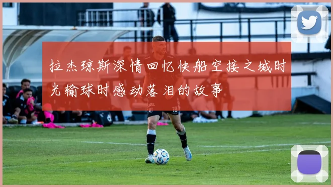 拉杰琼斯深情回忆快船空接之城时光输球时感动落泪的故事