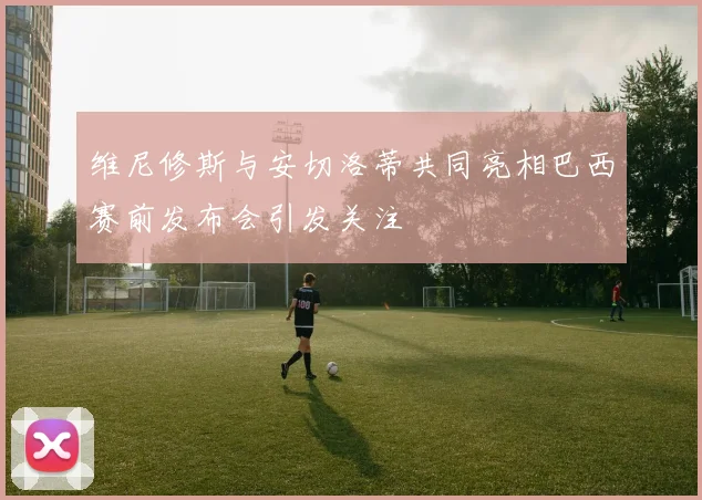 维尼修斯与安切洛蒂共同亮相巴西赛前发布会引发关注