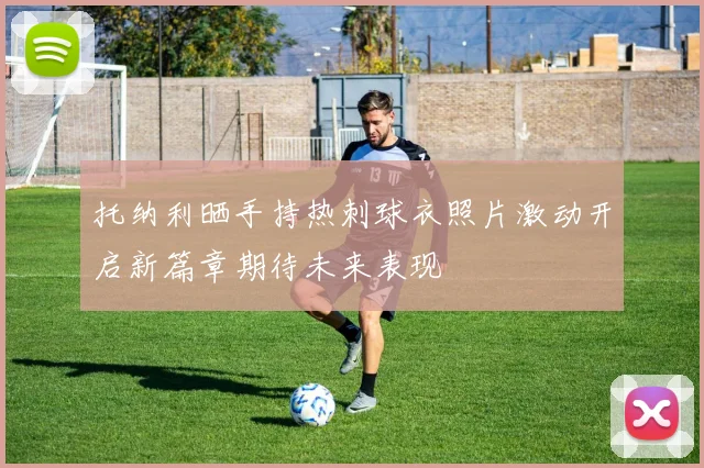 托纳利晒手持热刺球衣照片激动开启新篇章期待未来表现