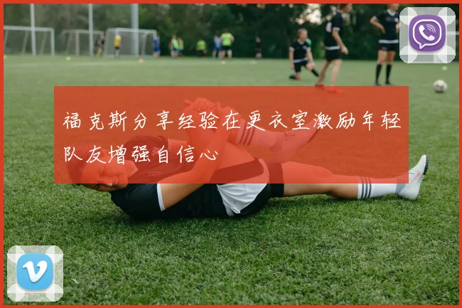 福克斯分享经验在更衣室激励年轻队友增强自信心