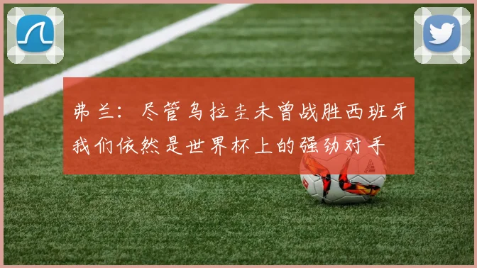 弗兰：尽管乌拉圭未曾战胜西班牙我们依然是世界杯上的强劲对手